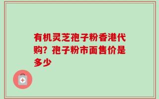 有机灵芝孢子粉香港代购？孢子粉市面售价是多少