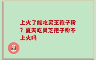 上火了能吃灵芝孢子粉？夏天吃灵芝孢子粉不上火吗