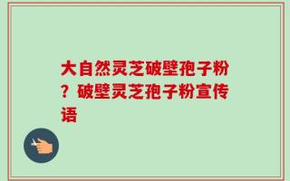 大自然灵芝破壁孢子粉？破壁灵芝孢子粉宣传语