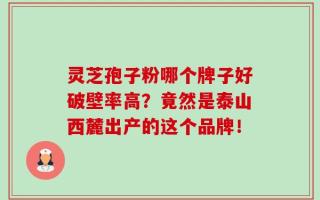 灵芝孢子粉哪个牌子好破壁率高？竟然是泰山西麓出产的这个品牌！