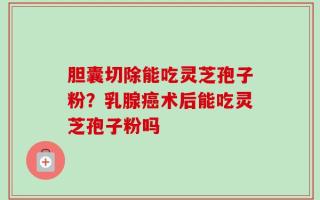 胆囊切除能吃灵芝孢子粉？乳腺癌术后能吃灵芝孢子粉吗