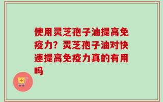 使用灵芝孢子油提高免疫力？灵芝孢子油对快速提高免疫力真的有用吗