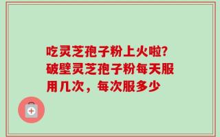 吃灵芝孢子粉上火啦？破壁灵芝孢子粉每天服用几次，每次服多少