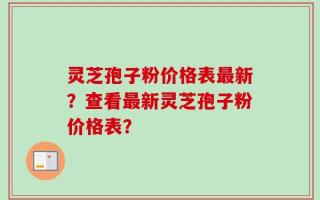 灵芝孢子粉价格表最新？查看最新灵芝孢子粉价格表？