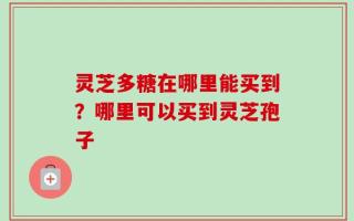 灵芝多糖在哪里能买到？哪里可以买到灵芝孢子