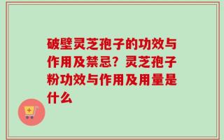 破壁灵芝孢子的功效与作用及禁忌？灵芝孢子粉功效与作用及用量是什么
