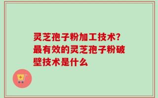 灵芝孢子粉加工技术？最有效的灵芝孢子粉破壁技术是什么