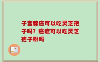 子宫腺癌可以吃灵芝孢子吗？癌症可以吃灵芝孢子粉吗