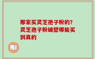 那家买灵芝孢子粉的？灵芝孢子粉破壁哪能买到真的