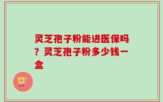 灵芝孢子粉能进医保吗？灵芝孢子粉多少钱一盒