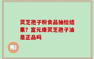 灵芝孢子粉食品抽检结果？富元康灵芝孢子油是正品吗