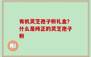 有机灵芝孢子粉礼盒？什么是纯正的灵芝孢子粉