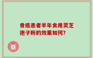 骨癌患者半年食用灵芝孢子粉的效果如何？
