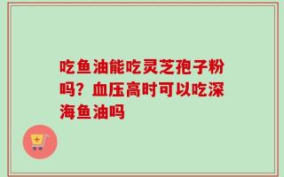 吃鱼油能吃灵芝孢子粉吗？血压高时可以吃深海鱼油吗