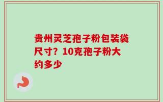 贵州灵芝孢子粉包装袋尺寸？10克孢子粉大约多少