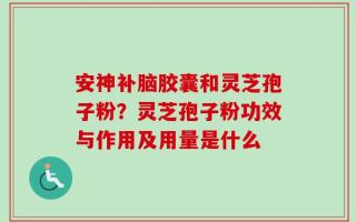 安神补脑胶囊和灵芝孢子粉？灵芝孢子粉功效与作用及用量是什么