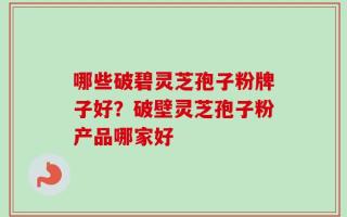 哪些破碧灵芝孢子粉牌子好？破壁灵芝孢子粉产品哪家好