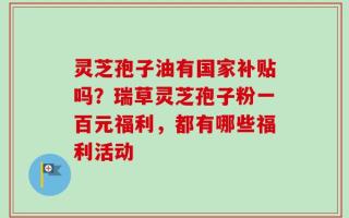 灵芝孢子油有国家补贴吗？瑞草灵芝孢子粉一百元福利，都有哪些福利活动