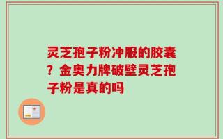 灵芝孢子粉冲服的胶囊？金奥力牌破壁灵芝孢子粉是真的吗