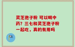 灵芝孢子粉 可以喝中药？三七和灵芝孢子粉一起吃，真的有用吗