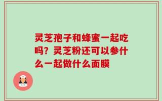 灵芝孢子和蜂蜜一起吃吗？灵芝粉还可以参什么一起做什么面膜