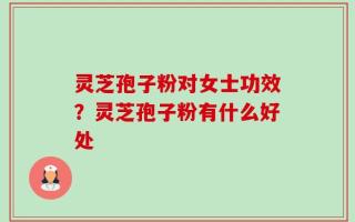灵芝孢子粉对女士功效？灵芝孢子粉有什么好处