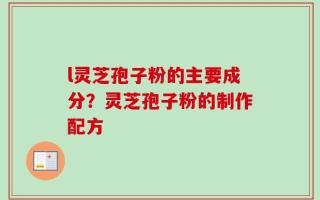 l灵芝孢子粉的主要成分？灵芝孢子粉的制作配方