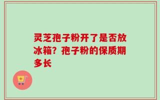 灵芝孢子粉开了是否放冰箱？孢子粉的保质期多长
