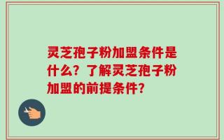 灵芝孢子粉加盟条件是什么？了解灵芝孢子粉加盟的前提条件？