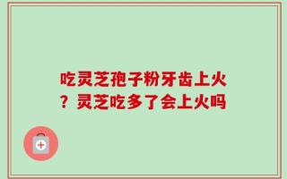 吃灵芝孢子粉牙齿上火？灵芝吃多了会上火吗