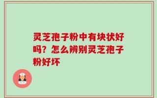 灵芝孢子粉中有块状好吗？怎么辨别灵芝孢子粉好坏