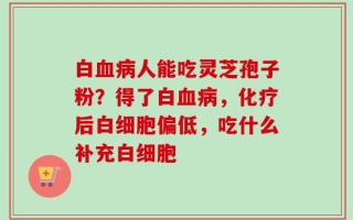 白血病人能吃灵芝孢子粉？得了白血病，化疗后白细胞偏低，吃什么补充白细胞