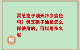 灵芝孢子油天冷会变色吗？灵芝孢子油是怎么样使用的，可以用多久呢