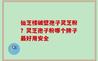 仙芝楼破壁孢子灵芝粉？灵芝孢子粉哪个牌子最好用安全