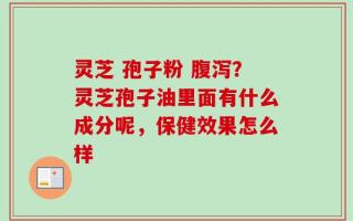 灵芝 孢子粉 腹泻？灵芝孢子油里面有什么成分呢，保健效果怎么样