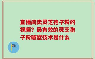 直播间卖灵芝孢子粉的视频？最有效的灵芝孢子粉破壁技术是什么