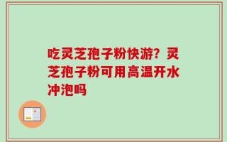 吃灵芝孢子粉快游？灵芝孢子粉可用高温开水冲泡吗