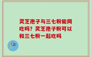 灵芝孢子与三七粉能同吃吗？灵芝孢子粉可以和三七粉一起吃吗