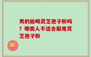 男的能喝灵芝孢子粉吗？哪类人不适合服用灵芝孢子粉