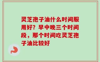 灵芝孢子油什么时间服用好？早中晚三个时间段，那个时间吃灵芝孢子油比较好