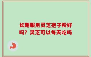 长期服用灵芝孢子粉好吗？灵芝可以每天吃吗