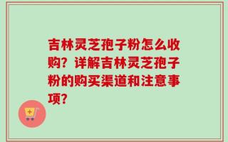 吉林灵芝孢子粉怎么收购？详解吉林灵芝孢子粉的购买渠道和注意事项？