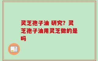 灵芝孢子油 研究？灵芝孢子油用灵芝做的是吗