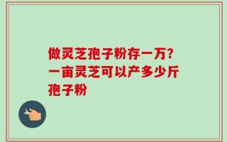 做灵芝孢子粉存一万？一亩灵芝可以产多少斤孢子粉