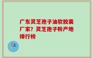 广东灵芝孢子油软胶囊厂家？灵芝孢子粉产地排行榜
