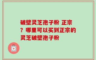 破壁灵芝孢子粉 正宗？哪里可以买到正宗的灵芝破壁孢子粉