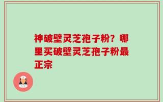 神破壁灵芝孢子粉？哪里买破壁灵芝孢子粉最正宗