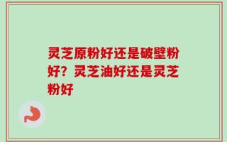 灵芝原粉好还是破壁粉好？灵芝油好还是灵芝粉好