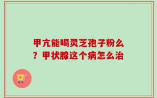 甲亢能喝灵芝孢子粉么？甲状腺这个病怎么治
