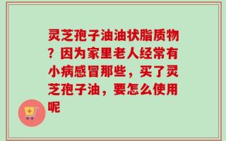 灵芝孢子油油状脂质物？因为家里老人经常有小病感冒那些，买了灵芝孢子油，要怎么使用呢